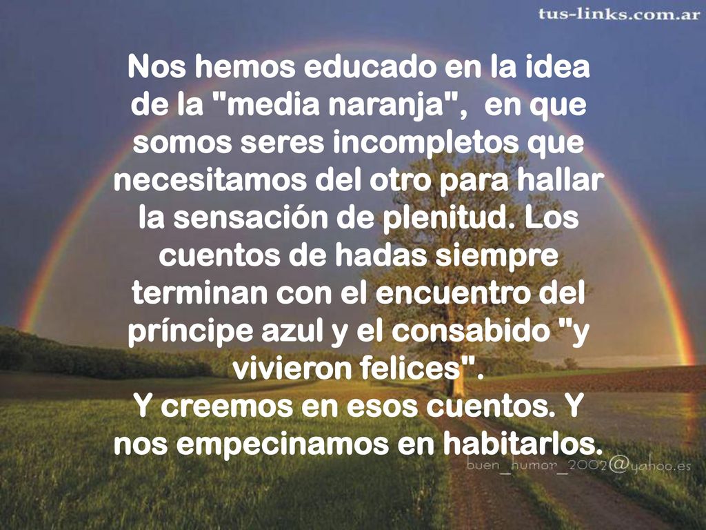 Nos hemos educado en la idea de la media naranja , en que somos seres incompletos que necesitamos del otro para hallar la sensación de plenitud.
