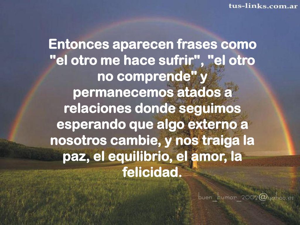 Entonces aparecen frases como el otro me hace sufrir , el otro no comprende y permanecemos atados a relaciones donde seguimos esperando que algo externo a nosotros cambie, y nos traiga la paz, el equilibrio, el amor, la felicidad.