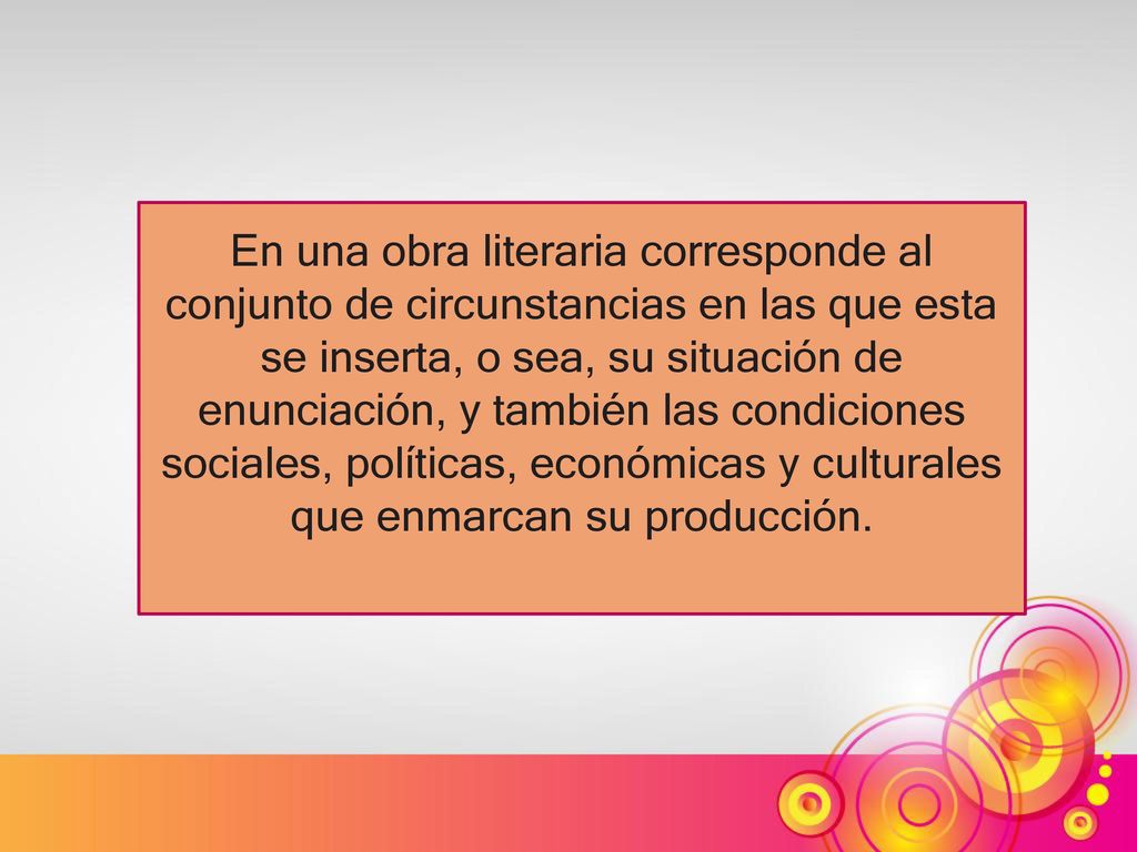 En una obra literaria corresponde al conjunto de circunstancias en las que esta se inserta, o sea, su situación de enunciación, y también las condiciones sociales, políticas, económicas y culturales que enmarcan su producción.