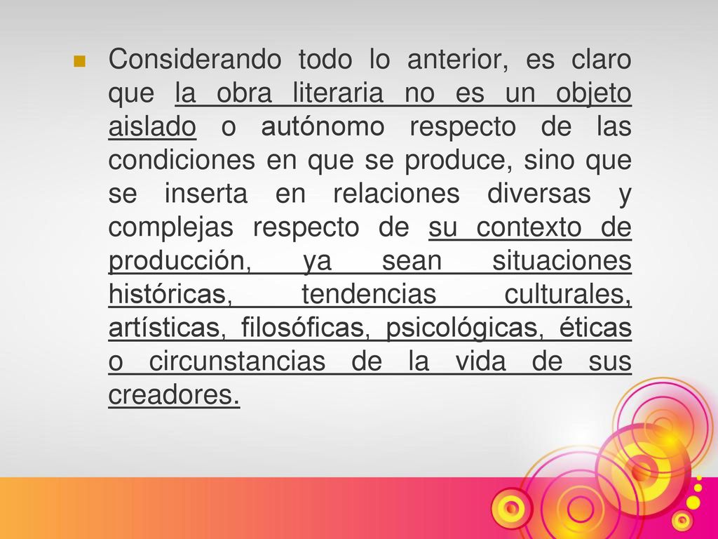 Considerando todo lo anterior, es claro que la obra literaria no es un objeto aislado o autónomo respecto de las condiciones en que se produce, sino que se inserta en relaciones diversas y complejas respecto de su contexto de producción, ya sean situaciones históricas, tendencias culturales, artísticas, filosóficas, psicológicas, éticas o circunstancias de la vida de sus creadores.