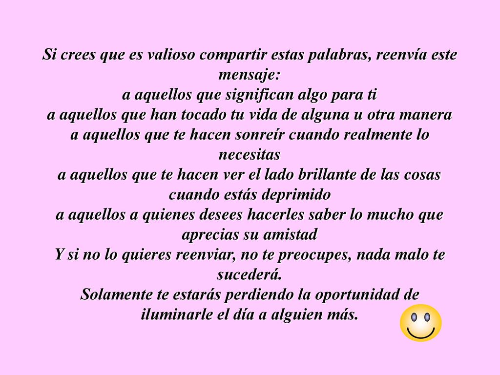 Si crees que es valioso compartir estas palabras, reenvía este mensaje: a aquellos que significan algo para ti a aquellos que han tocado tu vida de alguna u otra manera a aquellos que te hacen sonreír cuando realmente lo necesitas a aquellos que te hacen ver el lado brillante de las cosas cuando estás deprimido a aquellos a quienes desees hacerles saber lo mucho que aprecias su amistad Y si no lo quieres reenviar, no te preocupes, nada malo te sucederá.