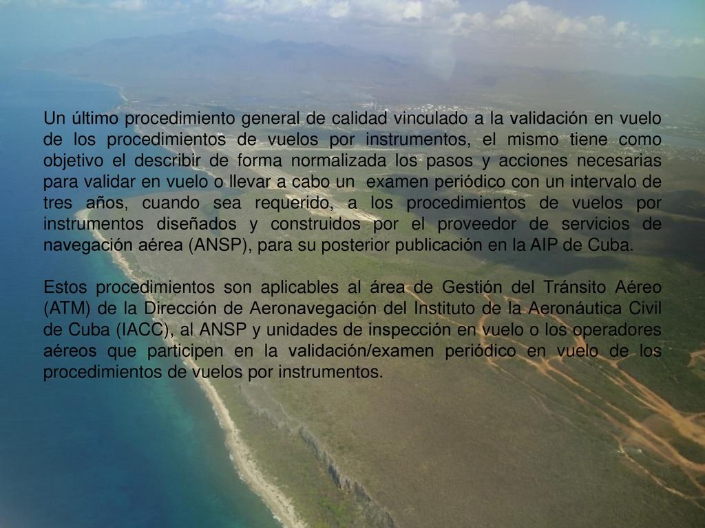 Un último procedimiento general de calidad vinculado a la validación en vuelo de los procedimientos de vuelos por instrumentos, el mismo tiene como objetivo el describir de forma normalizada los pasos y acciones necesarias para validar en vuelo o llevar a cabo un examen periódico con un intervalo de tres años, cuando sea requerido, a los procedimientos de vuelos por instrumentos diseñados y construidos por el proveedor de servicios de navegación aérea (ANSP), para su posterior publicación en la AIP de Cuba.