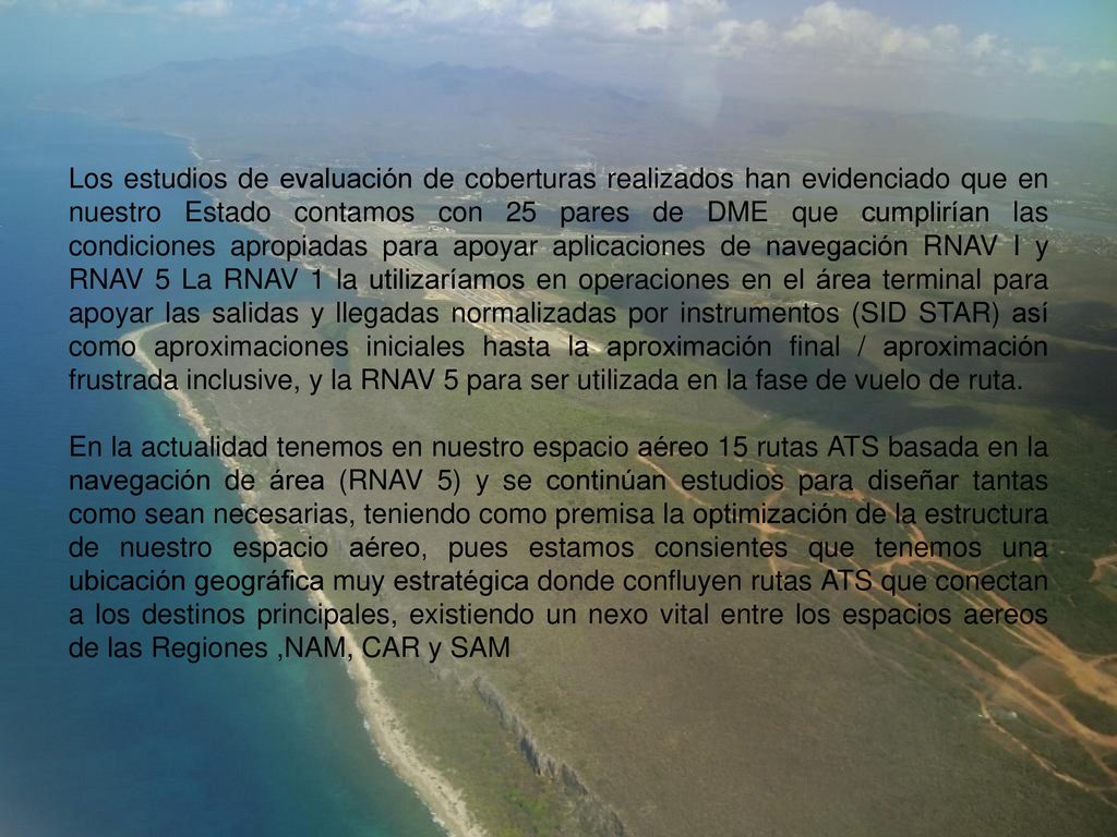Los estudios de evaluación de coberturas realizados han evidenciado que en nuestro Estado contamos con 25 pares de DME que cumplirían las condiciones apropiadas para apoyar aplicaciones de navegación RNAV I y RNAV 5 La RNAV 1 la utilizaríamos en operaciones en el área terminal para apoyar las salidas y llegadas normalizadas por instrumentos (SID STAR) así como aproximaciones iniciales hasta la aproximación final / aproximación frustrada inclusive, y la RNAV 5 para ser utilizada en la fase de vuelo de ruta.