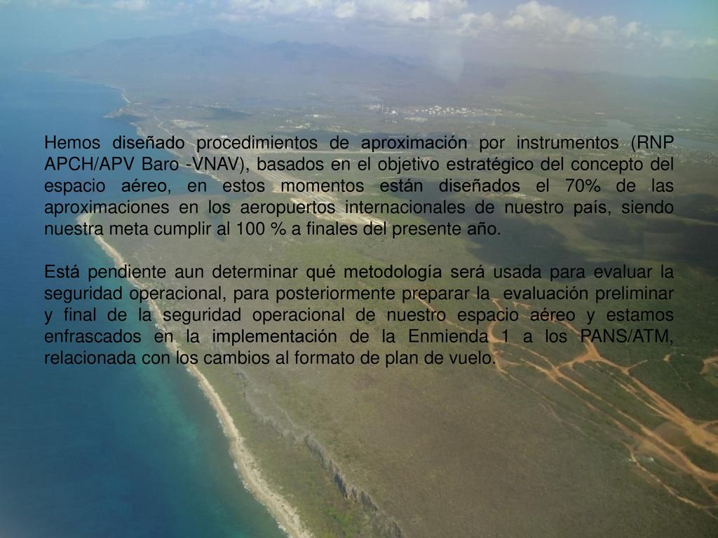 Hemos diseñado procedimientos de aproximación por instrumentos (RNP APCH/APV Baro -VNAV), basados en el objetivo estratégico del concepto del espacio aéreo, en estos momentos están diseñados el 70% de las aproximaciones en los aeropuertos internacionales de nuestro país, siendo nuestra meta cumplir al 100 % a finales del presente año.