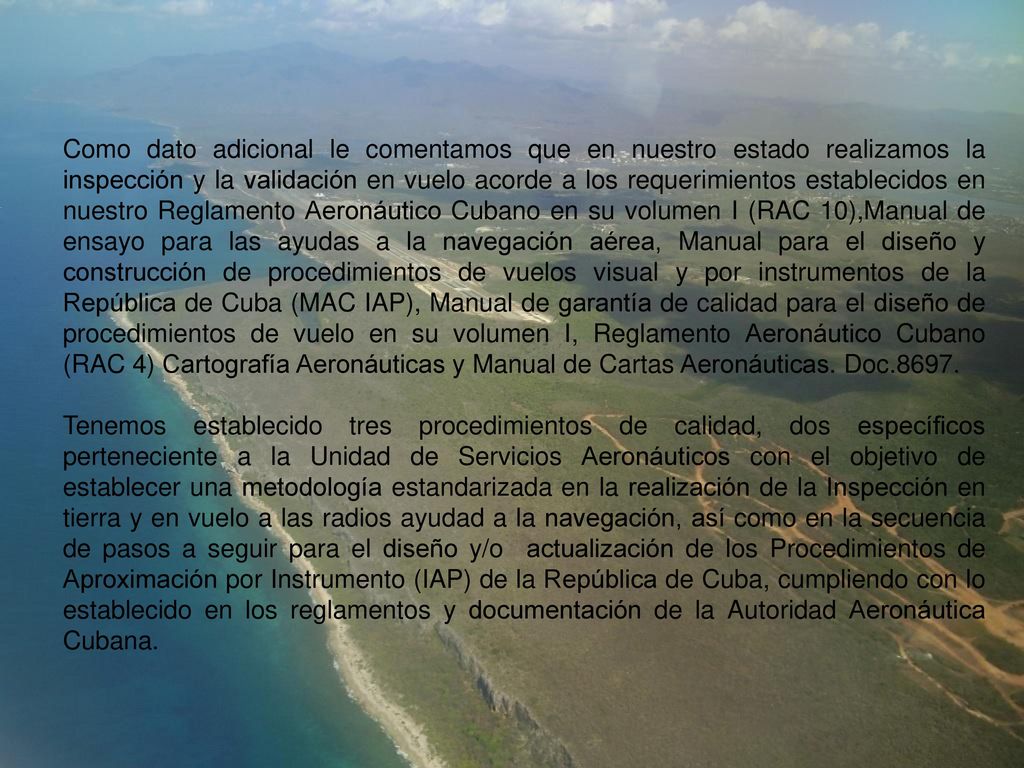 Como dato adicional le comentamos que en nuestro estado realizamos la inspección y la validación en vuelo acorde a los requerimientos establecidos en nuestro Reglamento Aeronáutico Cubano en su volumen I (RAC 10),Manual de ensayo para las ayudas a la navegación aérea, Manual para el diseño y construcción de procedimientos de vuelos visual y por instrumentos de la República de Cuba (MAC IAP), Manual de garantía de calidad para el diseño de procedimientos de vuelo en su volumen I, Reglamento Aeronáutico Cubano (RAC 4) Cartografía Aeronáuticas y Manual de Cartas Aeronáuticas. Doc.8697.