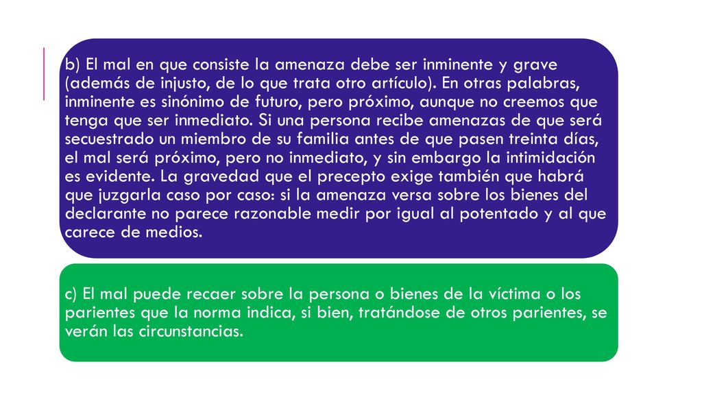 b) El mal en que consiste la amenaza debe ser inminente y grave (además de injusto, de lo que trata otro artículo). En otras palabras, inminente es sinónimo de futuro, pero próximo, aunque no creemos que tenga que ser inmediato. Si una persona recibe amenazas de que será secuestrado un miembro de su familia antes de que pasen treinta días, el mal será próximo, pero no inmediato, y sin embargo la intimidación es evidente. La gravedad que el precepto exige también que habrá que juzgarla caso por caso: si la amenaza versa sobre los bienes del declarante no parece razonable medir por igual al potentado y al que carece de medios.