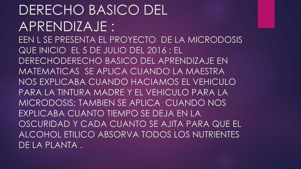 DERECHO BASICO DEL APRENDIZAJE : EEN L SE PRESENTA EL PROYECTO DE LA MICRODOSIS QUE INICIO EL 5 DE JULIO DEL 2016 ; EL DERECHODERECHO BASICO DEL APRENDIZAJE EN MATEMATICAS SE APLICA CUANDO LA MAESTRA NOS EXPLICABA CUANDO HACIAMOS EL VEHICULO PARA LA TINTURA MADRE Y EL VEHICULO PARA LA MICRODOSIS; TAMBIEN SE APLICA CUANDO NOS EXPLICABA CUANTO TIEMPO SE DEJA EN LA OSCURIDAD Y CADA CUANTO SE AJITA PARA QUE EL ALCOHOL ETILICO ABSORVA TODOS LOS NUTRIENTES DE LA PLANTA .