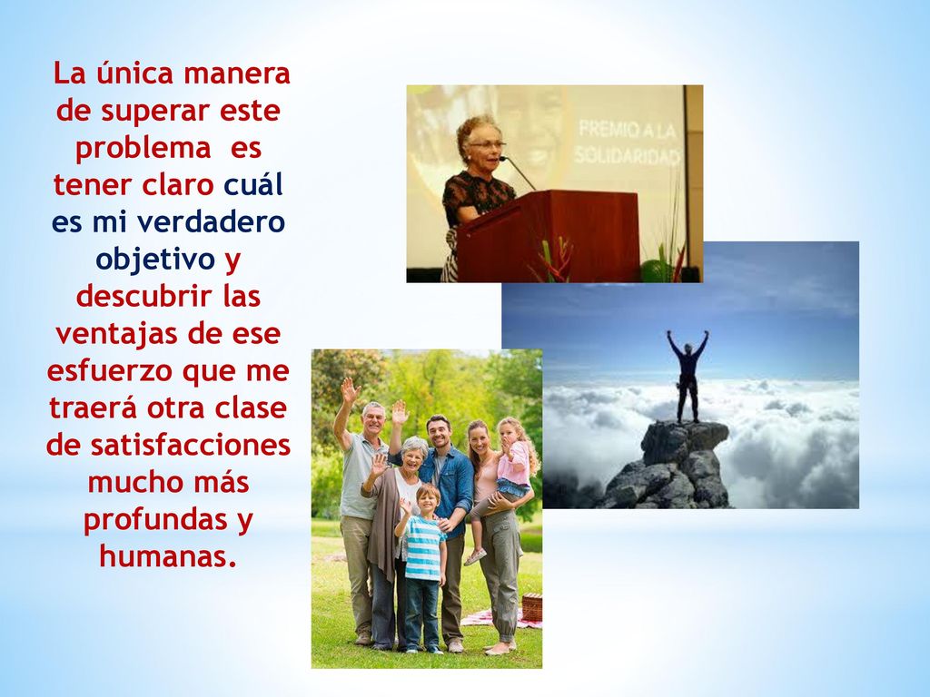 La única manera de superar este problema es tener claro cuál es mi verdadero objetivo y descubrir las ventajas de ese esfuerzo que me traerá otra clase de satisfacciones mucho más profundas y humanas.