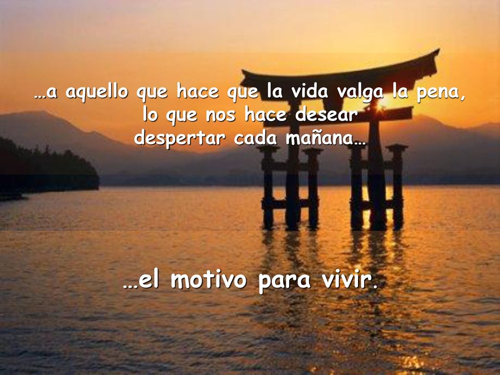 …a aquello que hace que la vida valga la pena, despertar cada mañana…