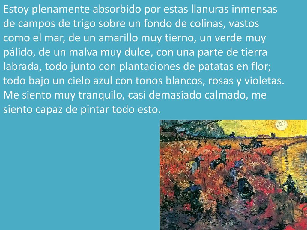 Estoy plenamente absorbido por estas llanuras inmensas de campos de trigo sobre un fondo de colinas, vastos como el mar, de un amarillo muy tierno, un verde muy pálido, de un malva muy dulce, con una parte de tierra labrada, todo junto con plantaciones de patatas en flor; todo bajo un cielo azul con tonos blancos, rosas y violetas.