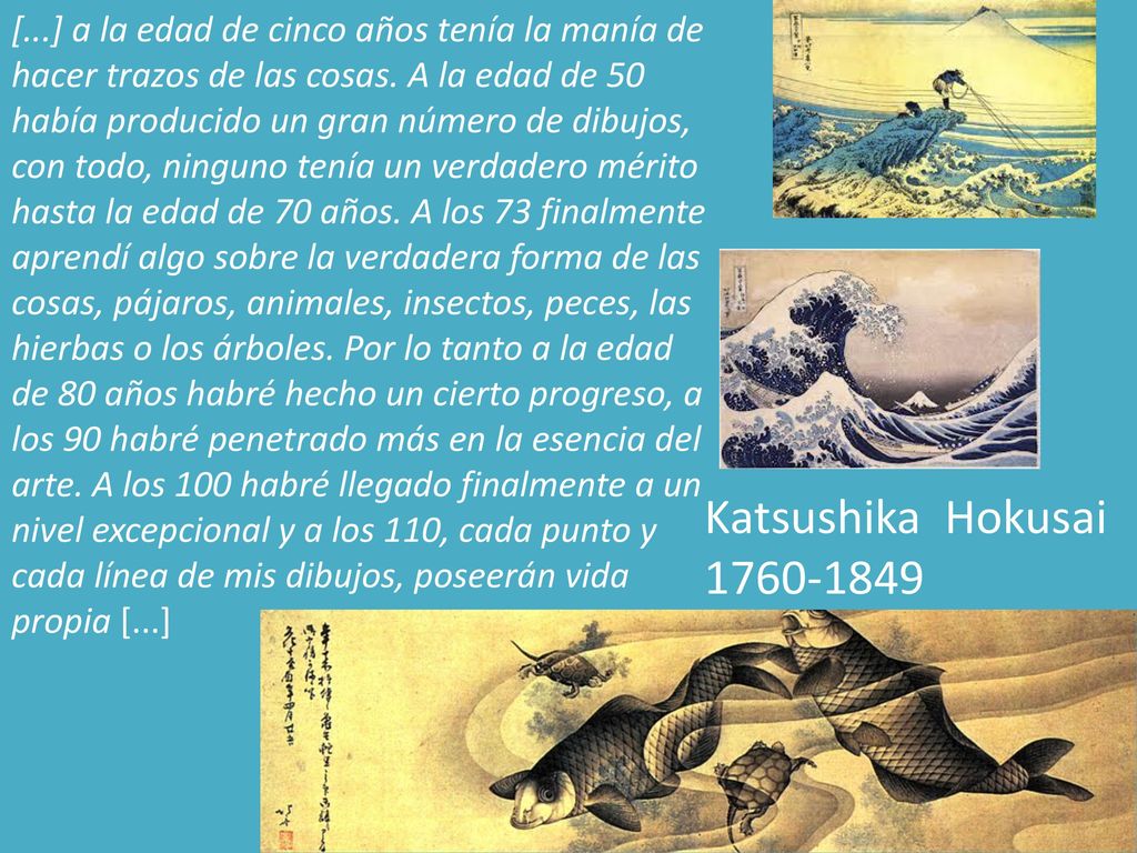 [...] a la edad de cinco años tenía la manía de hacer trazos de las cosas. A la edad de 50 había producido un gran número de dibujos, con todo, ninguno tenía un verdadero mérito hasta la edad de 70 años. A los 73 finalmente aprendí algo sobre la verdadera forma de las cosas, pájaros, animales, insectos, peces, las hierbas o los árboles. Por lo tanto a la edad de 80 años habré hecho un cierto progreso, a los 90 habré penetrado más en la esencia del arte. A los 100 habré llegado finalmente a un nivel excepcional y a los 110, cada punto y cada línea de mis dibujos, poseerán vida propia [...]