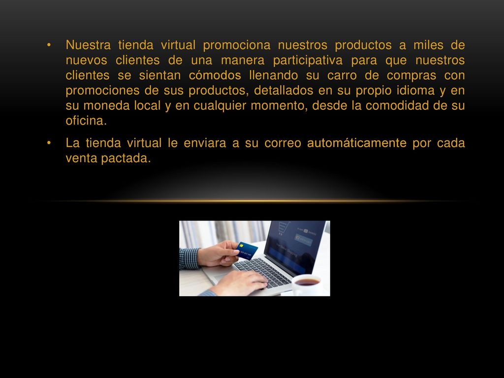 Nuestra tienda virtual promociona nuestros productos a miles de nuevos clientes de una manera participativa para que nuestros clientes se sientan cómodos llenando su carro de compras con promociones de sus productos, detallados en su propio idioma y en su moneda local y en cualquier momento, desde la comodidad de su oficina.