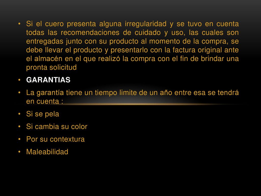 Si el cuero presenta alguna irregularidad y se tuvo en cuenta todas las recomendaciones de cuidado y uso, las cuales son entregadas junto con su producto al momento de la compra, se debe llevar el producto y presentarlo con la factura original ante el almacén en el que realizó la compra con el fin de brindar una pronta solicitud