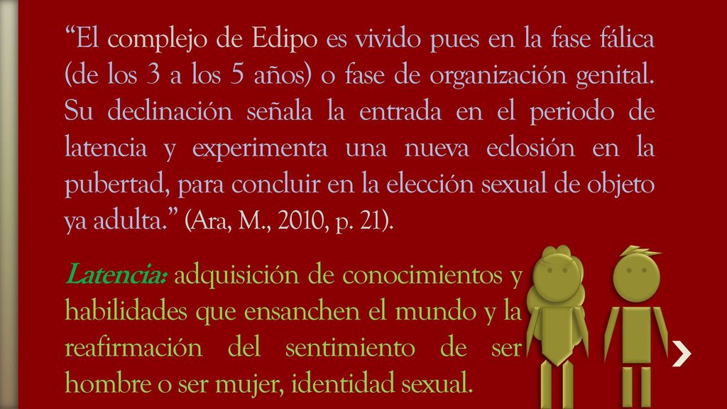 El complejo de Edipo es vivido pues en la fase fálica (de los 3 a los 5 años) o fase de organización genital. Su declinación señala la entrada en el periodo de latencia y experimenta una nueva eclosión en la pubertad, para concluir en la elección sexual de objeto ya adulta. (Ara, M., 2010, p. 21).