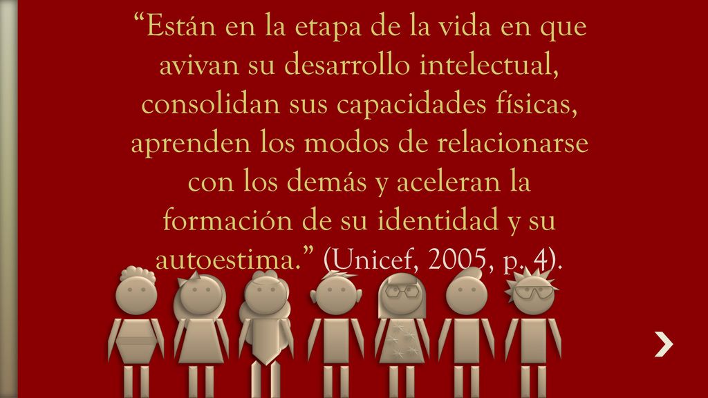 Están en la etapa de la vida en que avivan su desarrollo intelectual, consolidan sus capacidades físicas, aprenden los modos de relacionarse con los demás y aceleran la formación de su identidad y su autoestima. (Unicef, 2005, p.