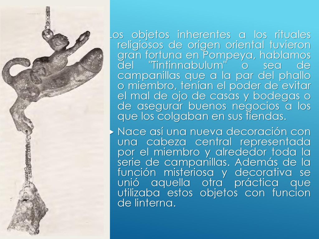 Los objetos inherentes a los rituales religiosos de origen oriental tuvieron gran fortuna en Pompeya, hablamos del Tintinnabulum o sea de campanillas que a la par del phallo o miembro, tenían el poder de evitar el mal de ojo de casas y bodegas o de asegurar buenos negocios a los que los colgaban en sus tiendas.
