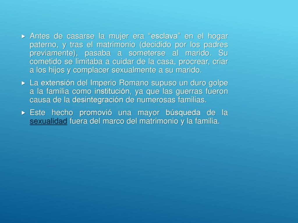 Antes de casarse la mujer era esclava en el hogar paterno, y tras el matrimonio (decidido por los padres previamente), pasaba a someterse al marido. Su cometido se limitaba a cuidar de la casa, procrear, criar a los hijos y complacer sexualmente a su marido.
