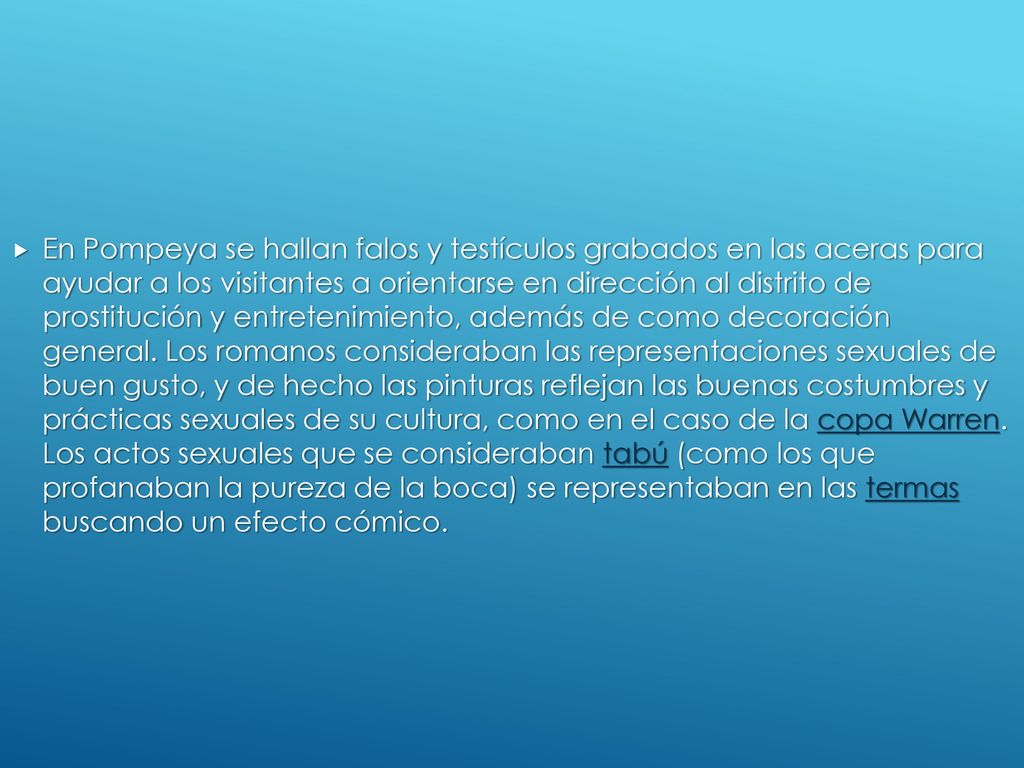 En Pompeya se hallan falos y testículos grabados en las aceras para ayudar a los visitantes a orientarse en dirección al distrito de prostitución y entretenimiento, además de como decoración general.