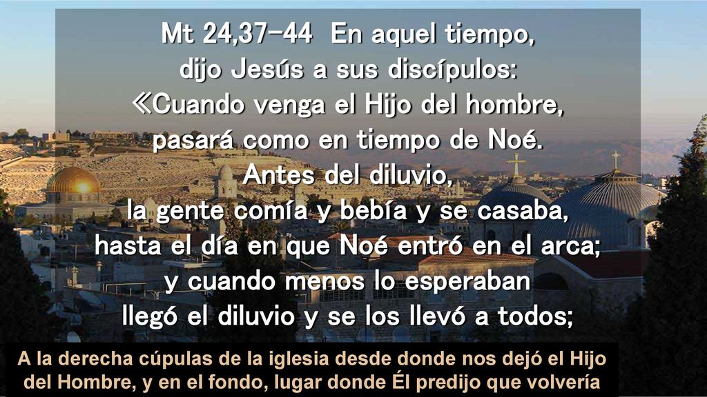 Mt 24,37-44 En aquel tiempo, dijo Jesús a sus discípulos: «Cuando venga el Hijo del hombre, pasará como en tiempo de Noé. Antes del diluvio, la gente comía y bebía y se casaba, hasta el día en que Noé entró en el arca; y cuando menos lo esperaban llegó el diluvio y se los llevó a todos;