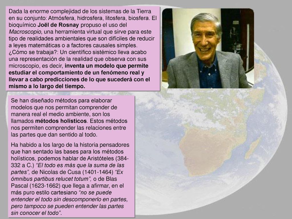 Dada la enorme complejidad de los sistemas de la Tierra en su conjunto: Atmósfera, hidrosfera, litosfera, biosfera. El bioquímico Joël de Rosnay propuso el uso del Macroscopio, una herramienta virtual que sirve para este tipo de realidades ambientales que son difíciles de reducir a leyes matemáticas o a factores causales simples.
