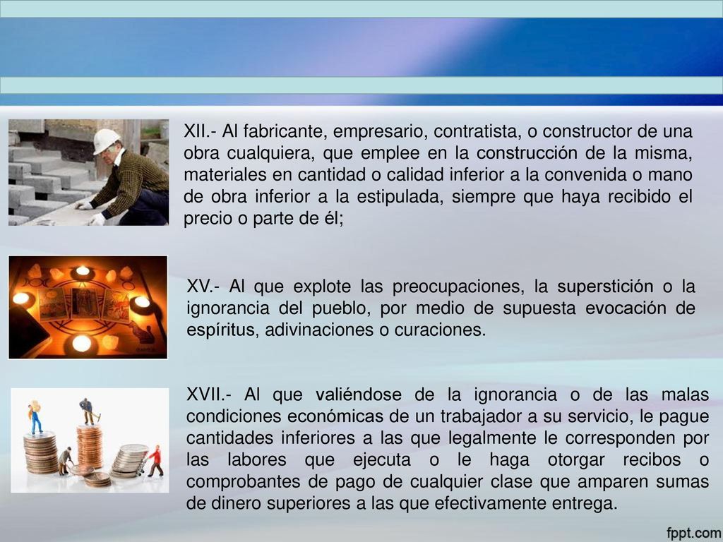 XII.- Al fabricante, empresario, contratista, o constructor de una obra cualquiera, que emplee en la construcción de la misma, materiales en cantidad o calidad inferior a la convenida o mano de obra inferior a la estipulada, siempre que haya recibido el precio o parte de él;