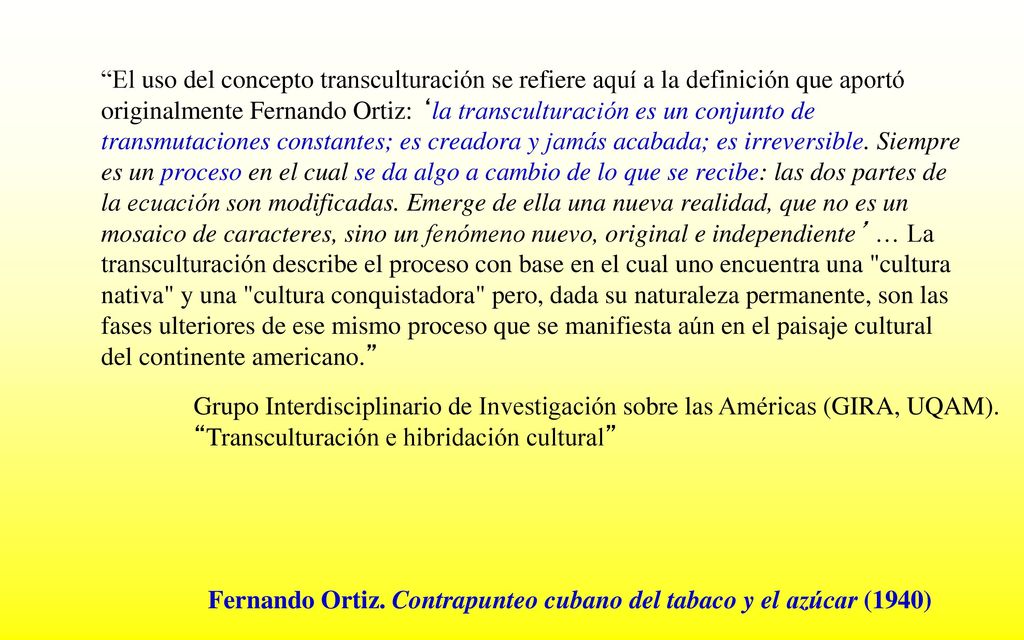El uso del concepto transculturación se refiere aquí a la definición que aportó originalmente Fernando Ortiz: ‘la transculturación es un conjunto de transmutaciones constantes; es creadora y jamás acabada; es irreversible. Siempre es un proceso en el cual se da algo a cambio de lo que se recibe: las dos partes de la ecuación son modificadas. Emerge de ella una nueva realidad, que no es un mosaico de caracteres, sino un fenómeno nuevo, original e independiente’ … La transculturación describe el proceso con base en el cual uno encuentra una cultura nativa y una cultura conquistadora pero, dada su naturaleza permanente, son las fases ulteriores de ese mismo proceso que se manifiesta aún en el paisaje cultural del continente americano.