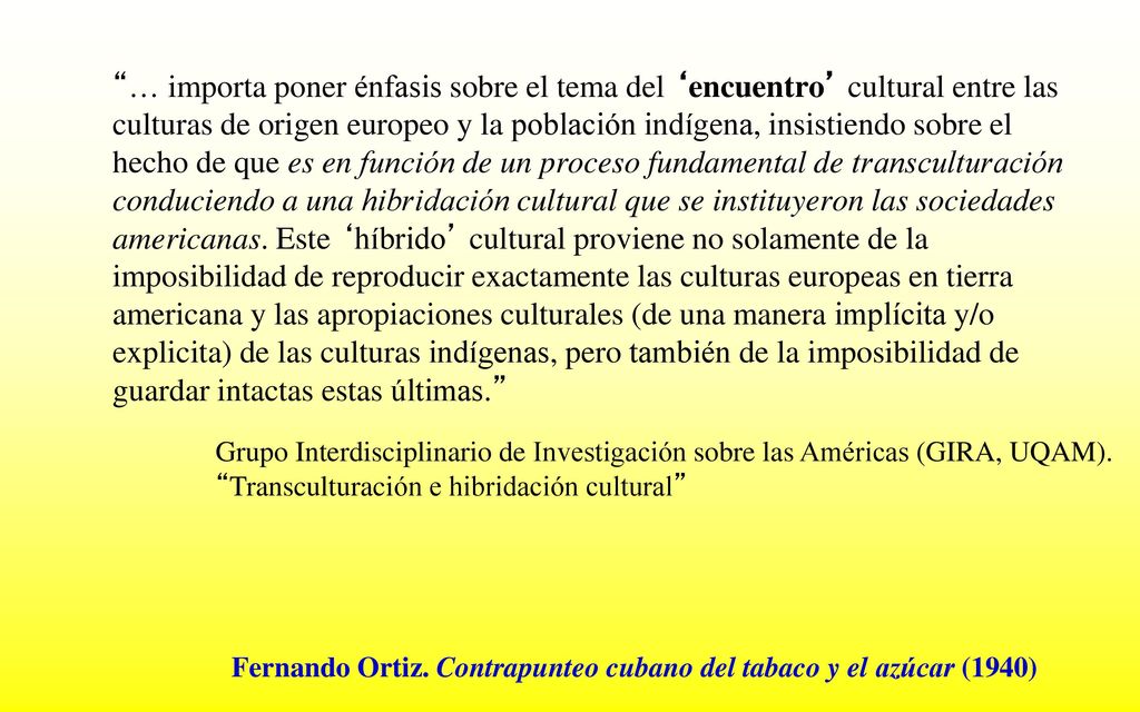 … importa poner énfasis sobre el tema del ‘encuentro’ cultural entre las culturas de origen europeo y la población indígena, insistiendo sobre el hecho de que es en función de un proceso fundamental de transculturación conduciendo a una hibridación cultural que se instituyeron las sociedades americanas. Este ‘híbrido’ cultural proviene no solamente de la imposibilidad de reproducir exactamente las culturas europeas en tierra americana y las apropiaciones culturales (de una manera implícita y/o explicita) de las culturas indígenas, pero también de la imposibilidad de guardar intactas estas últimas.