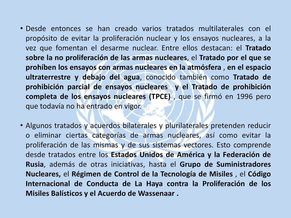 Desde entonces se han creado varios tratados multilaterales con el propósito de evitar la proliferación nuclear y los ensayos nucleares, a la vez que fomentan el desarme nuclear. Entre ellos destacan: el Tratado sobre la no proliferación de las armas nucleares, el Tratado por el que se prohíben los ensayos con armas nucleares en la atmósfera , en el espacio ultraterrestre y debajo del agua, conocido también como Tratado de prohibición parcial de ensayos nucleares y el Tratado de prohibición completa de los ensayos nucleares (TPCE) , que se firmó en 1996 pero que todavía no ha entrado en vigor.
