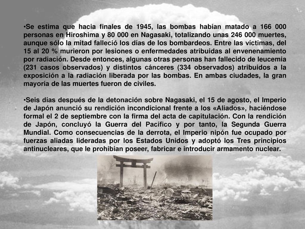 Se estima que hacia finales de 1945, las bombas habían matado a personas en Hiroshima y en Nagasaki, totalizando unas muertes, aunque sólo la mitad falleció los días de los bombardeos. Entre las víctimas, del 15 al 20 % murieron por lesiones o enfermedades atribuidas al envenenamiento por radiación. Desde entonces, algunas otras personas han fallecido de leucemia (231 casos observados) y distintos cánceres (334 observados) atribuidos a la exposición a la radiación liberada por las bombas. En ambas ciudades, la gran mayoría de las muertes fueron de civiles.