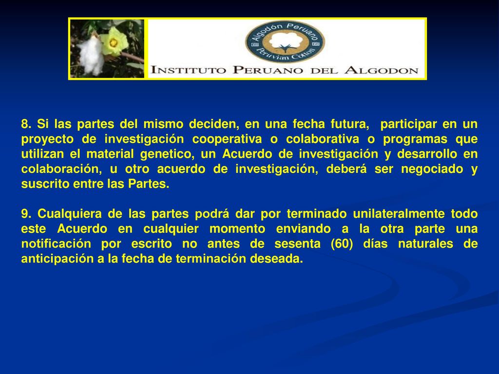 8. Si las partes del mismo deciden, en una fecha futura, participar en un proyecto de investigación cooperativa o colaborativa o programas que utilizan el material genetico, un Acuerdo de investigación y desarrollo en colaboración, u otro acuerdo de investigación, deberá ser negociado y suscrito entre las Partes.
