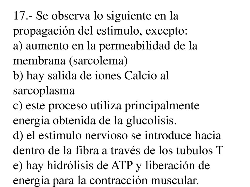 17.- Se observa lo siguiente en la propagación del estimulo, excepto: a) aumento en la permeabilidad de la membrana (sarcolema) b) hay salida de iones Calcio al sarcoplasma c) este proceso utiliza principalmente energía obtenida de la glucolisis.