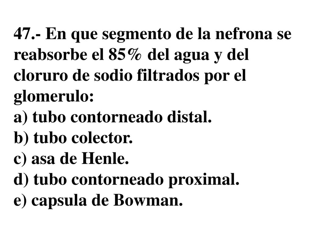 47.- En que segmento de la nefrona se reabsorbe el 85% del agua y del cloruro de sodio filtrados por el glomerulo: a) tubo contorneado distal.