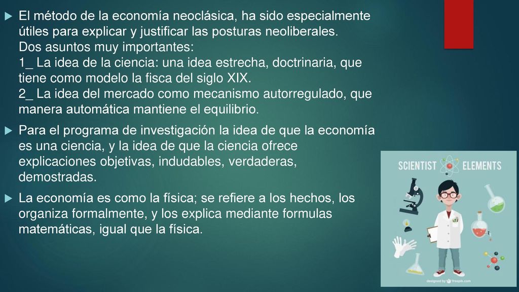 El método de la economía neoclásica, ha sido especialmente útiles para explicar y justificar las posturas neoliberales. Dos asuntos muy importantes: 1_ La idea de la ciencia: una idea estrecha, doctrinaria, que tiene como modelo la fisca del siglo XIX. 2_ La idea del mercado como mecanismo autorregulado, que manera automática mantiene el equilibrio.