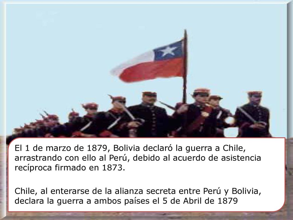 El 1 de marzo de 1879, Bolivia declaró la guerra a Chile, arrastrando con ello al Perú, debido al acuerdo de asistencia recíproca firmado en 1873.
