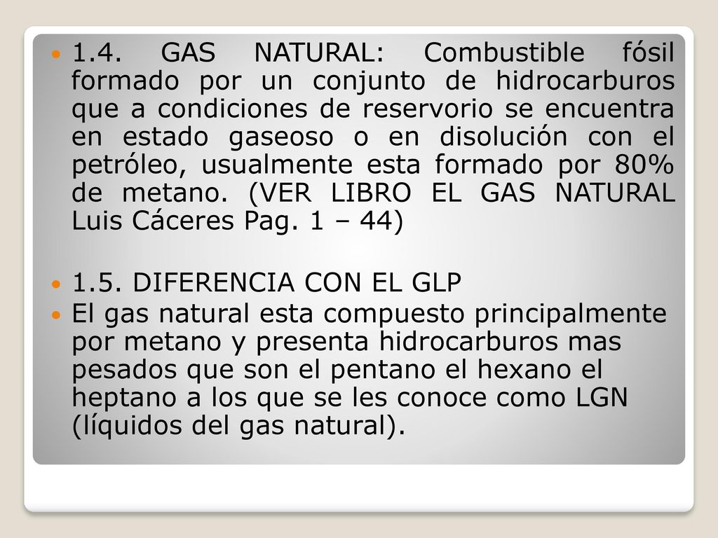 1.4. GAS NATURAL: Combustible fósil formado por un conjunto de hidrocarburos que a condiciones de reservorio se encuentra en estado gaseoso o en disolución con el petróleo, usualmente esta formado por 80% de metano. (VER LIBRO EL GAS NATURAL Luis Cáceres Pag. 1 – 44)