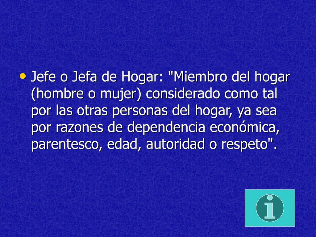 Jefe o Jefa de Hogar: Miembro del hogar (hombre o mujer) considerado como tal por las otras personas del hogar, ya sea por razones de dependencia económica, parentesco, edad, autoridad o respeto .
