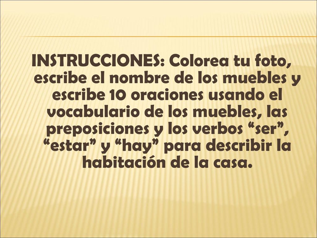 INSTRUCCIONES: Colorea tu foto, escribe el nombre de los muebles y escribe 10 oraciones usando el vocabulario de los muebles, las preposiciones y los verbos ser , estar y hay para describir la habitación de la casa.