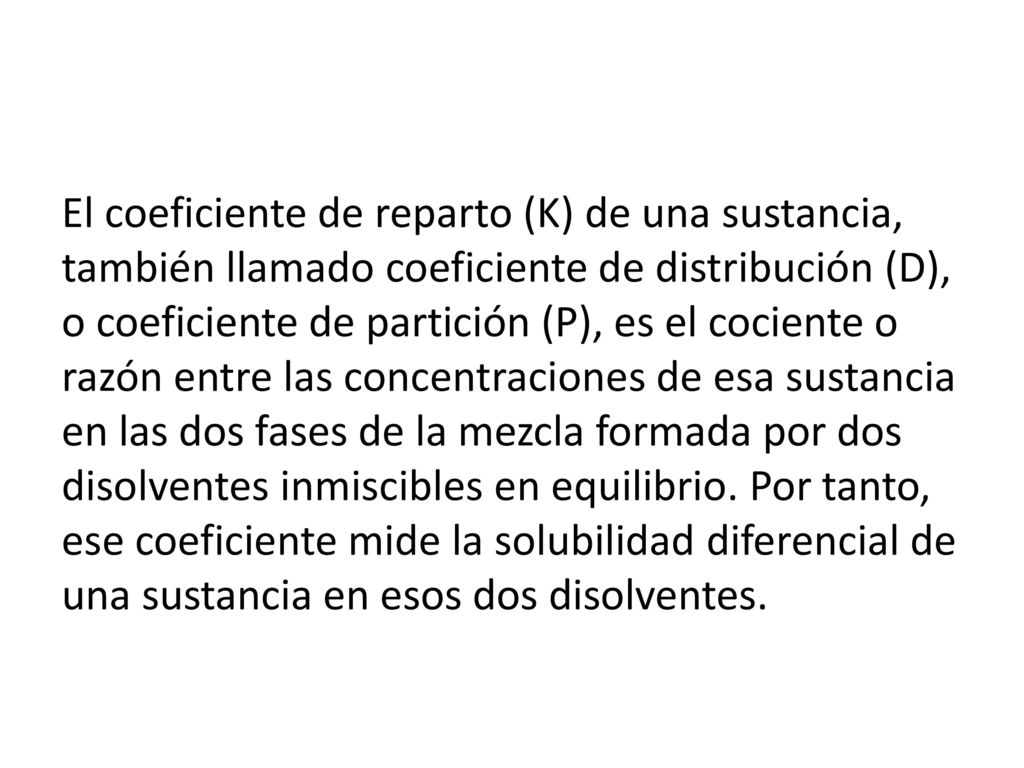 El coeficiente de reparto (K) de una sustancia, también llamado coeficiente de distribución (D), o coeficiente de partición (P), es el cociente o razón entre las concentraciones de esa sustancia en las dos fases de la mezcla formada por dos disolventes inmiscibles en equilibrio.