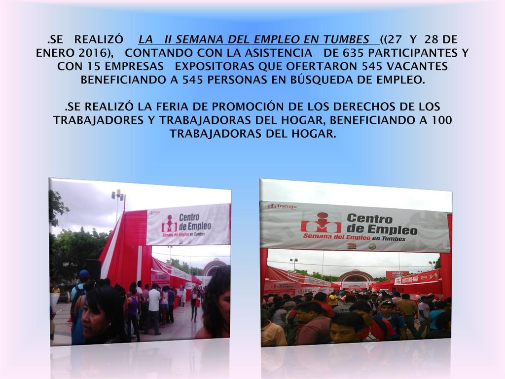.SE REALIZÓ LA II SEMANA DEL EMPLEO EN TUMBES ((27 Y 28 DE ENERO 2016), CONTANDO CON LA ASISTENCIA DE 635 PARTICIPANTES Y CON 15 EMPRESAS EXPOSITORAS QUE OFERTARON 545 VACANTES BENEFICIANDO A 545 PERSONAS EN BÚSQUEDA DE EMPLEO.