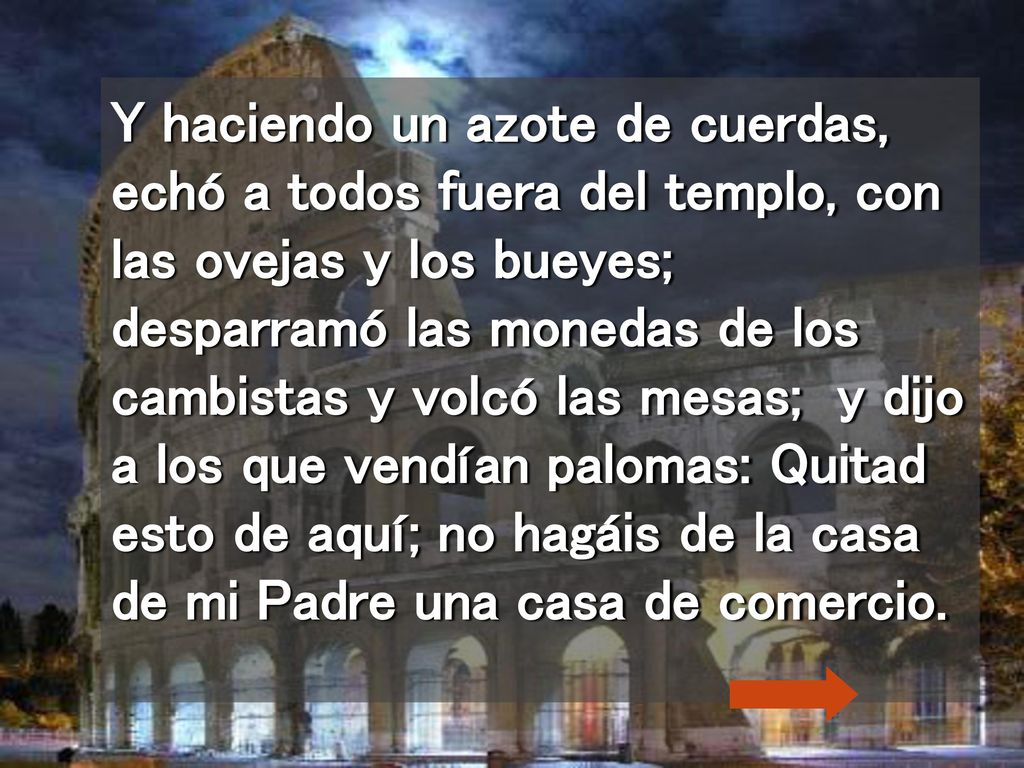 Y haciendo un azote de cuerdas, echó a todos fuera del templo, con las ovejas y los bueyes; desparramó las monedas de los cambistas y volcó las mesas; y dijo a los que vendían palomas: Quitad esto de aquí; no hagáis de la casa de mi Padre una casa de comercio.