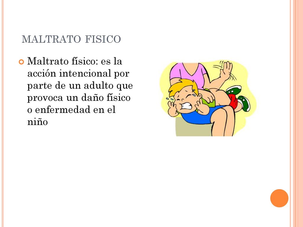 maltrato fisico Maltrato físico: es la acción intencional por parte de un adulto que provoca un daño físico o enfermedad en el niño.