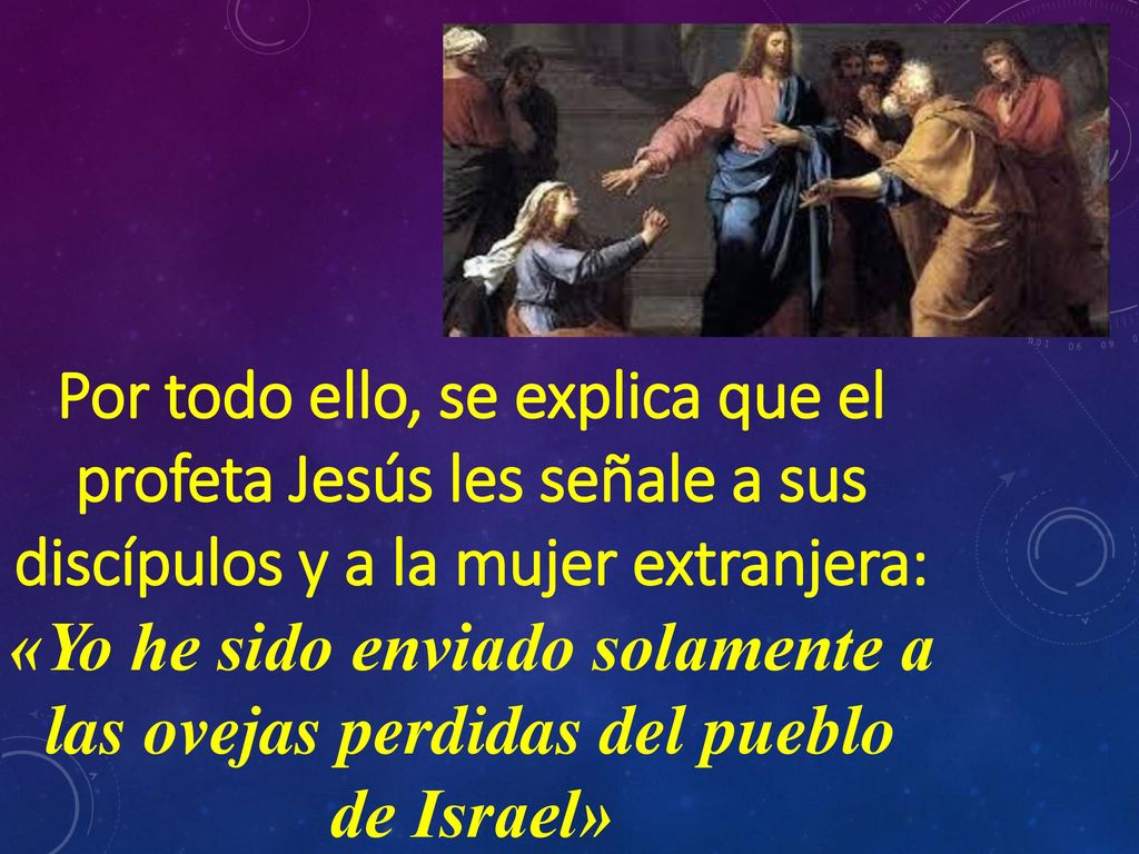 Por todo ello, se explica que el profeta Jesús les señale a sus discípulos y a la mujer extranjera: «Yo he sido enviado solamente a las ovejas perdidas del pueblo de Israel»