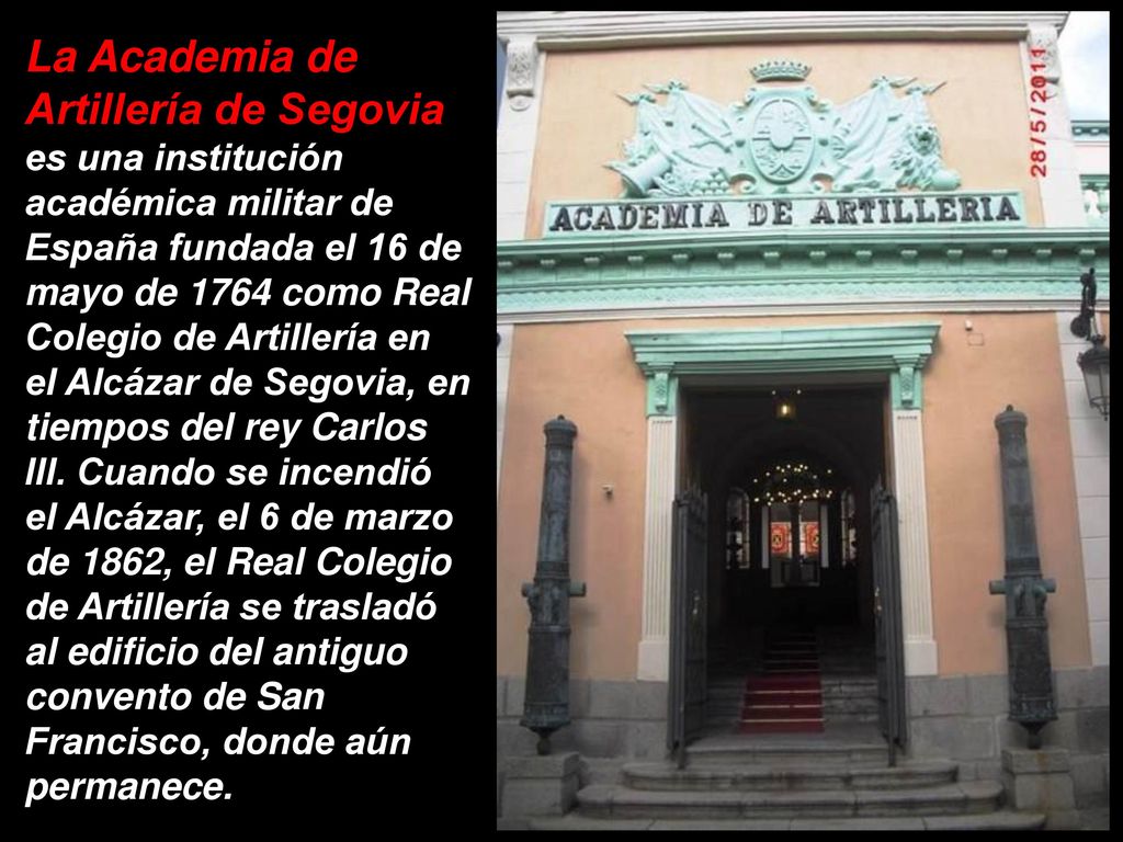 La Academia de Artillería de Segovia es una institución académica militar de España fundada el 16 de mayo de 1764 como Real Colegio de Artillería en el Alcázar de Segovia, en tiempos del rey Carlos III.