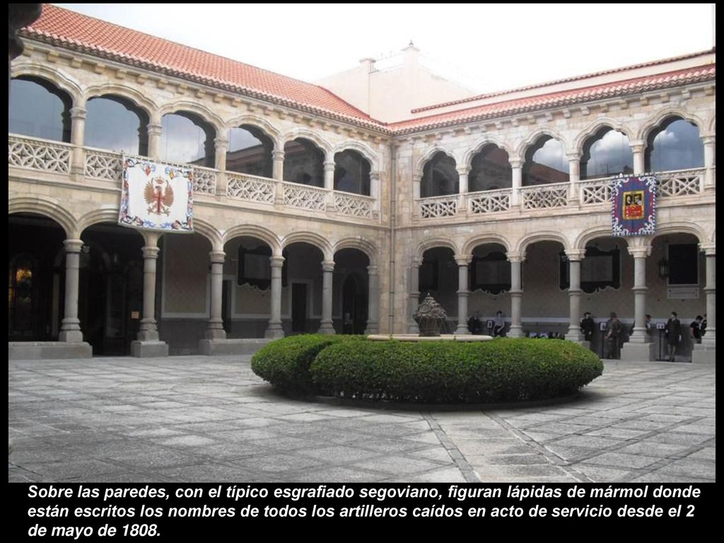 Sobre las paredes, con el típico esgrafiado segoviano, figuran lápidas de mármol donde están escritos los nombres de todos los artilleros caídos en acto de servicio desde el 2 de mayo de 1808.