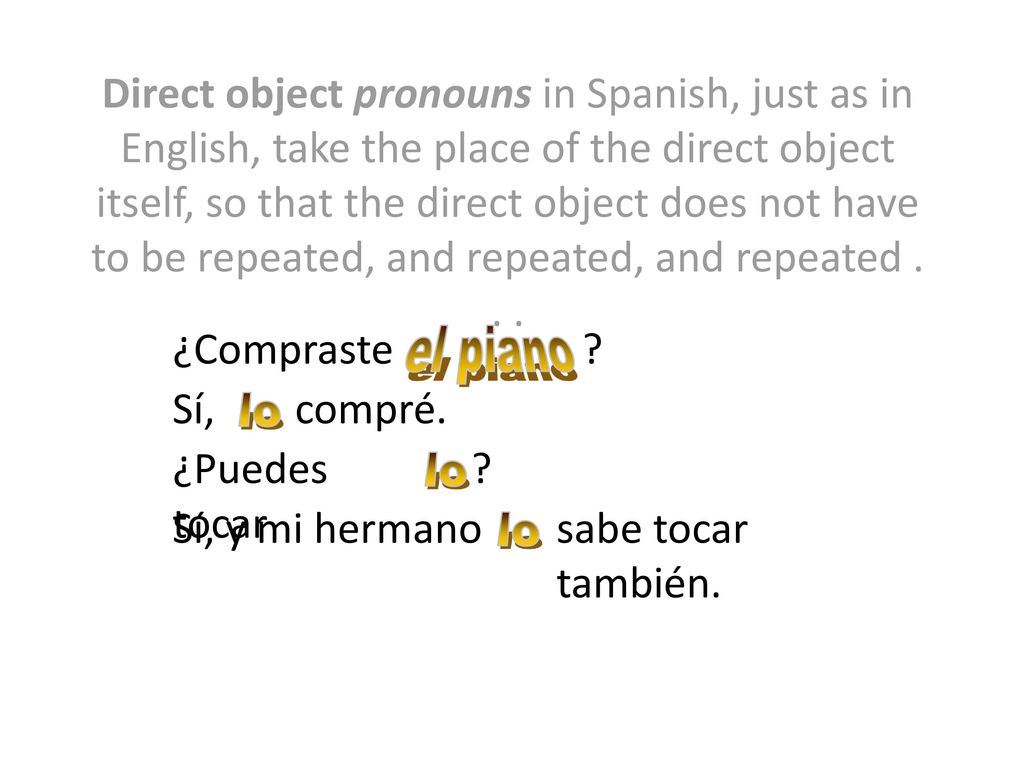 Direct object pronouns in Spanish, just as in English, take the place of the direct object itself, so that the direct object does not have to be repeated, and repeated, and repeated . . .