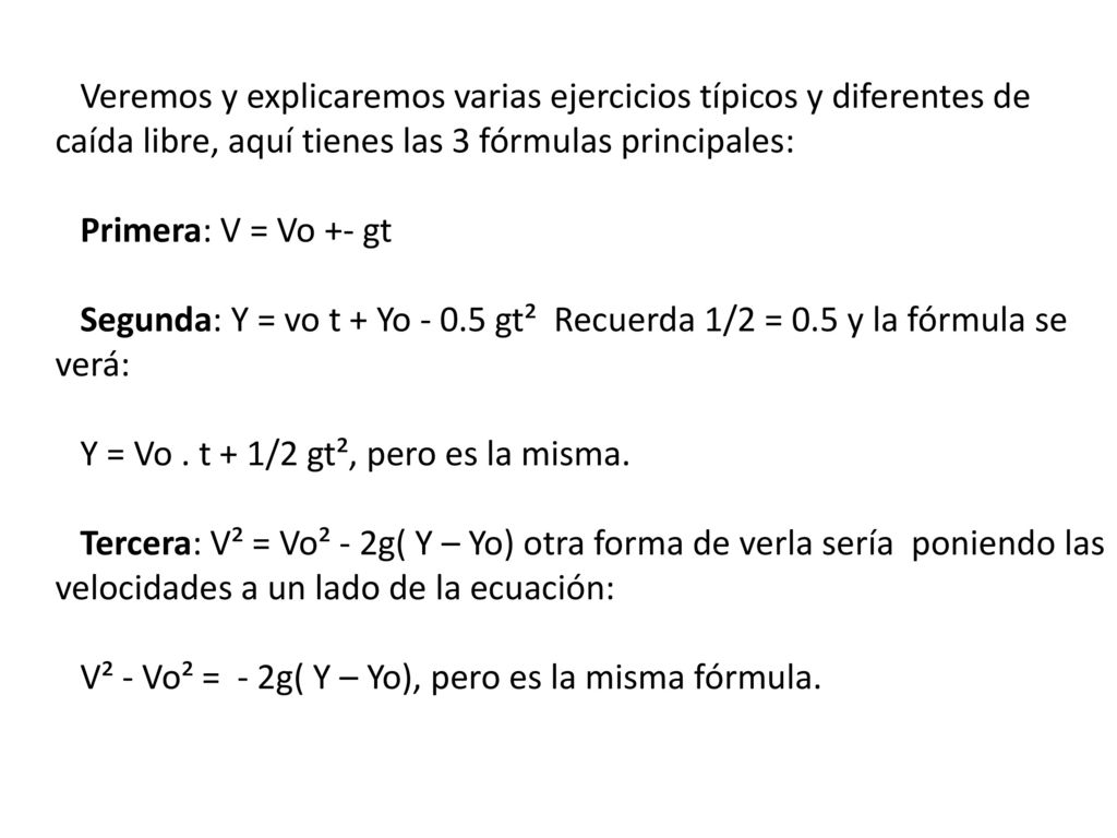 Veremos y explicaremos varias ejercicios típicos y diferentes de caída libre, aquí tienes las 3 fórmulas principales: Primera: V = Vo +- gt Segunda: Y = vo t + Yo gt² Recuerda 1/2 = 0.5 y la fórmula se verá: Y = Vo .