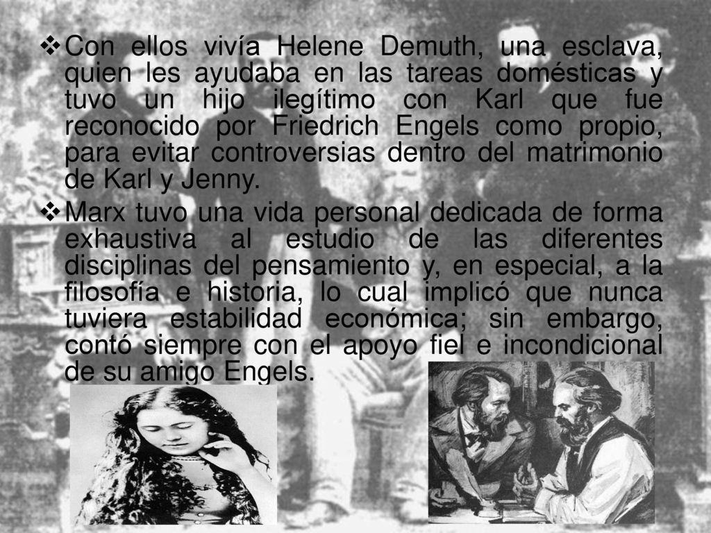 Con ellos vivía Helene Demuth, una esclava, quien les ayudaba en las tareas domésticas y tuvo un hijo ilegítimo con Karl que fue reconocido por Friedrich Engels como propio, para evitar controversias dentro del matrimonio de Karl y Jenny.