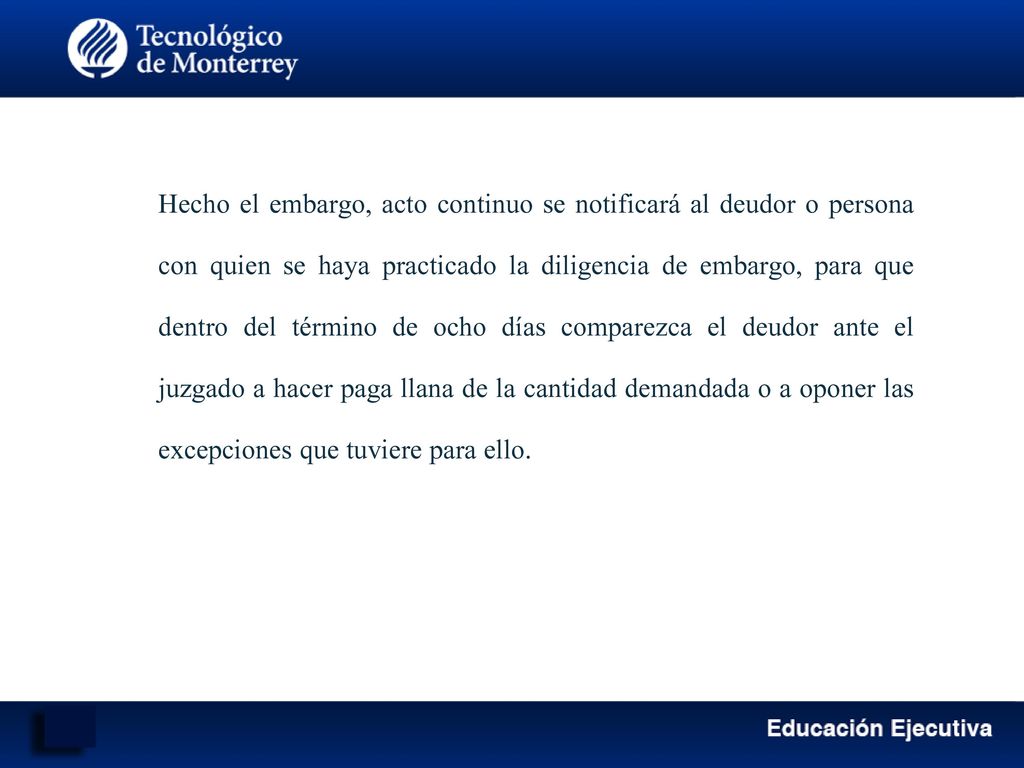 Hecho el embargo, acto continuo se notificará al deudor o persona con quien se haya practicado la diligencia de embargo, para que dentro del término de ocho días comparezca el deudor ante el juzgado a hacer paga llana de la cantidad demandada o a oponer las excepciones que tuviere para ello.