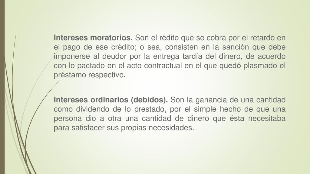 Intereses moratorios. Son el rédito que se cobra por el retardo en el pago de ese crédito; o sea, consisten en la sanción que debe imponerse al deudor por la entrega tardía del dinero, de acuerdo con lo pactado en el acto contractual en el que quedó plasmado el préstamo respectivo.