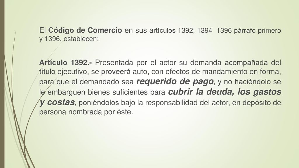 El Código de Comercio en sus artículos 1392, párrafo primero y 1396, establecen: Artículo Presentada por el actor su demanda acompañada del título ejecutivo, se proveerá auto, con efectos de mandamiento en forma, para que el demandado sea requerido de pago, y no haciéndolo se le embarguen bienes suficientes para cubrir la deuda, los gastos y costas, poniéndolos bajo la responsabilidad del actor, en depósito de persona nombrada por éste.